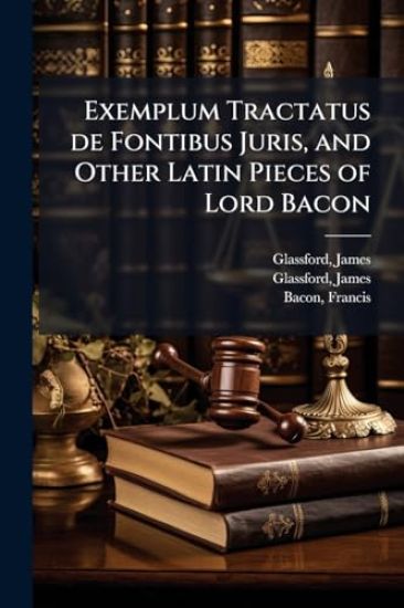 Exemplum Tractatus de Fontibus Juris, and Other Latin Pieces of Lord Bacon