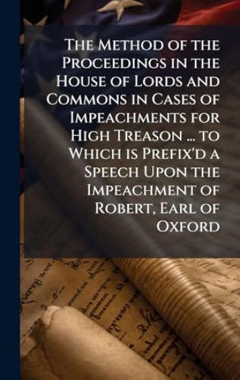 The Method of the Proceedings in the House of Lords and Commons in Cases of Impeachments for High Treason ... to Which is Prefix'd a Speech Upon the Impeachment of Robert, Earl of Oxford