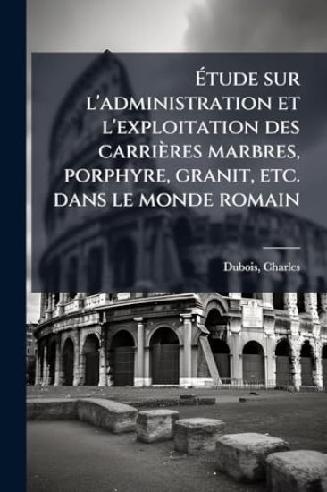 Ã?tude sur l'administration et l'exploitation des carrières marbres, porphyre, granit, etc. dans le monde romain