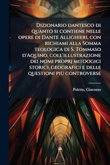 Dizionario dantesco di quanto si contiene nelle opere di Dante Allighieri, con richiami alla Somma teologica di S. Tommaso d'Aquino, coll'illustrazione dei nomi proprj mitoogici storici, geografici e delle questioni piÃ¹ controverse