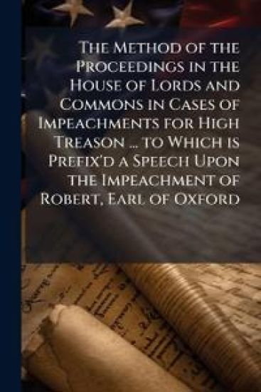 The Method of the Proceedings in the House of Lords and Commons in Cases of Impeachments for High Treason ... to Which is Prefix'd a Speech Upon the Impeachment of Robert, Earl of Oxford