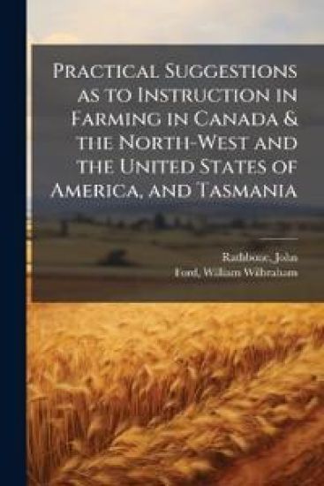 Practical Suggestions as to Instruction in Farming in Canada & the North-West and the United States of America, and Tasmania