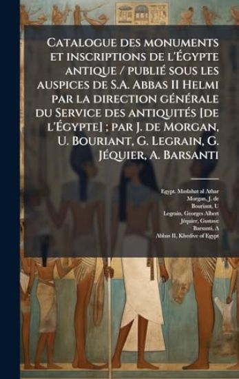 Catalogue des monuments et inscriptions de l'Ã?gypte antique / publiÃ(c) sous les auspices de S.A. Abbas II Helmi par la direction gÃ(c)nÃ(c)rale du Service des antiquitÃ(c)s [de l'Ã?gypte]; par J. de Morgan, U. Bouriant, G. Legrain, G. JÃ(c)quie