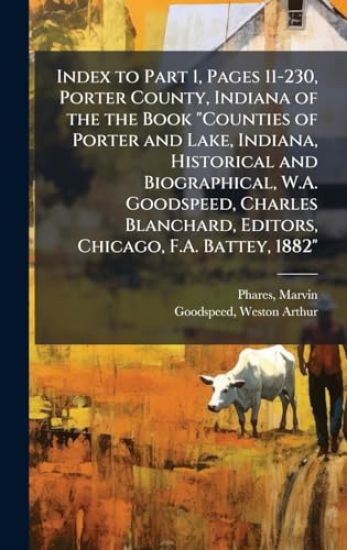 Index to Part 1, Pages 11-230, Porter County, Indiana of the the Book "Counties of Porter and Lake, Indiana, Historical and Biographical, W.A. Goodspeed, Charles Blanchard, Editors, Chicago, F.A. Battey, 1882"
