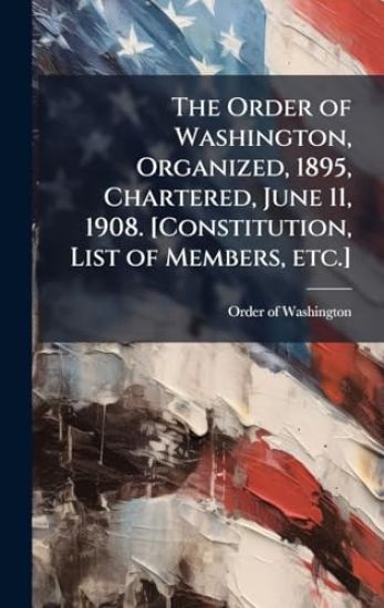 The Order of Washington, Organized, 1895, Chartered, June 11, 1908. [Constitution, List of Members, etc.]