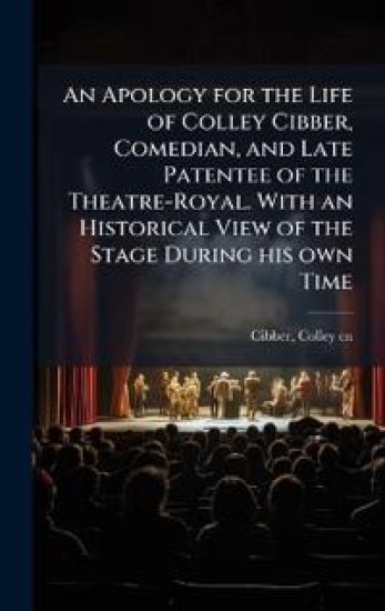 An Apology for the Life of Colley Cibber, Comedian, and Late Patentee of the Theatre-Royal. With an Historical View of the Stage During his own Time