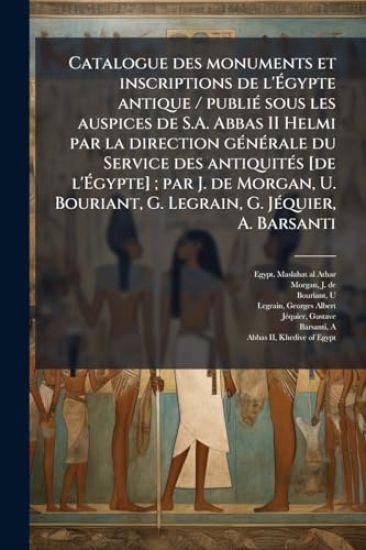 Catalogue des monuments et inscriptions de l'Ã?gypte antique / publiÃ(c) sous les auspices de S.A. Abbas II Helmi par la direction gÃ(c)nÃ(c)rale du Service des antiquitÃ(c)s [de l'Ã?gypte]; par J. de Morgan, U. Bouriant, G. Legrain, G. JÃ(c)quie