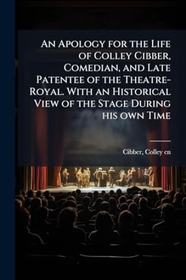 An Apology for the Life of Colley Cibber, Comedian, and Late Patentee of the Theatre-Royal. With an Historical View of the Stage During his own Time