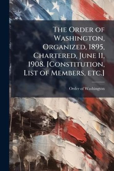 The Order of Washington, Organized, 1895, Chartered, June 11, 1908. [Constitution, List of Members, etc.]
