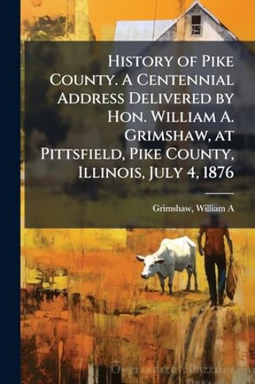 History of Pike County. A Centennial Address Delivered by Hon. William A. Grimshaw, at Pittsfield, Pike County, Illinois, July 4, 1876
