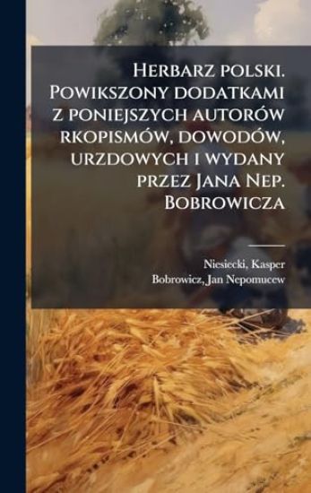Herbarz polski. Powikszony dodatkami z poniejszych autorÃ3w rkopismÃ3w, dowodÃ3w, urzdowych i wydany przez Jana Nep. Bobrowicza