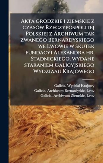 Akta grodzkie i ziemskie z czasÃ3w Rzeczypospolitej Polskiej z Archiwum tak zwanego Bernardyskiego we Lwowie w skutek fundacyi Alexandra hr. Stadnickiego, wydane staraniem Galicyjskiego Wydziaau Krajowego