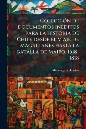 ColecciÃ3n de documentos inÃ(c)ditos para la historia de Chile desde el viaje de Magallanes hasta la batalla de Maipo, 1518-1818