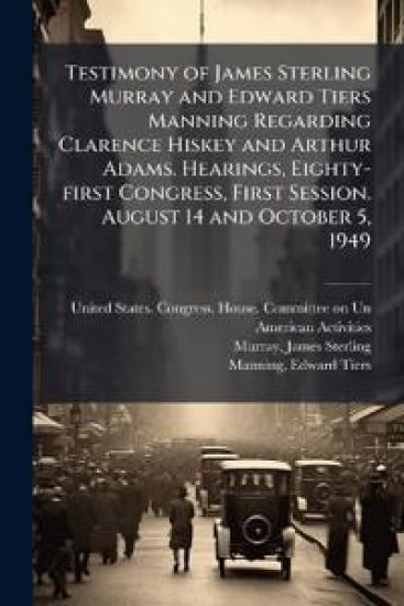 Testimony of James Sterling Murray and Edward Tiers Manning Regarding Clarence Hiskey and Arthur Adams. Hearings, Eighty-first Congress, First Session. August 14 and October 5, 1949