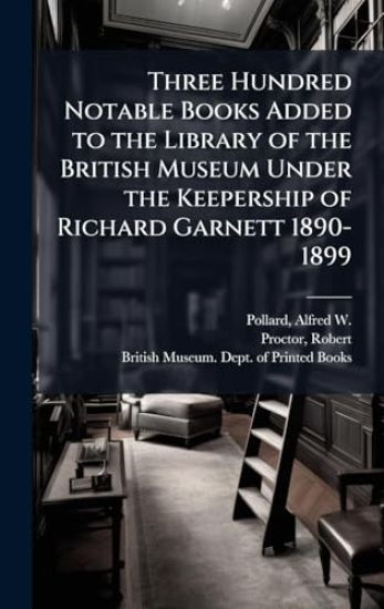 Three Hundred Notable Books Added to the Library of the British Museum Under the Keepership of Richard Garnett 1890-1899