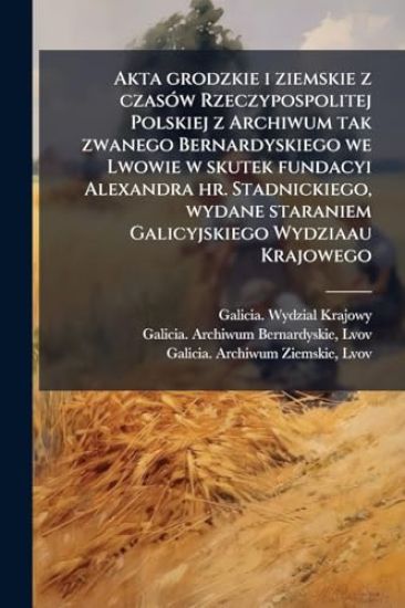 Akta grodzkie i ziemskie z czasÃ3w Rzeczypospolitej Polskiej z Archiwum tak zwanego Bernardyskiego we Lwowie w skutek fundacyi Alexandra hr. Stadnickiego, wydane staraniem Galicyjskiego Wydziaau Krajowego