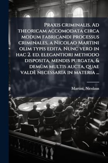 Praxis criminalis. Ad theoricam accomodata circa modum fabricandi processus criminales, a Nicolao Martini olim typis edita. Nunc vero in hac 2. ed. elegantiori methodo disposita, mendis purgata, & demÃ¹m multis aucta, quae valdè necessaria in materia ...