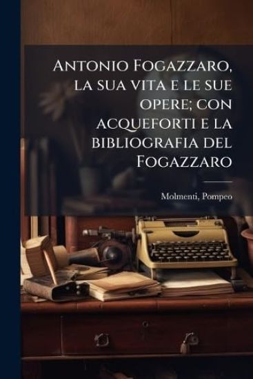 Antonio Fogazzaro, la sua vita e le sue opere; con acqueforti e la bibliografia del Fogazzaro