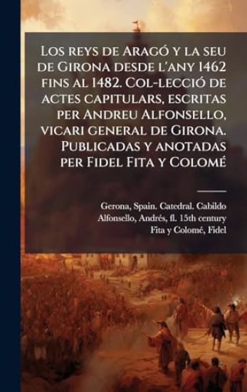 Los reys de AragÃ3 y la seu de Girona desde l'any 1462 fins al 1482. Col-lecciÃ3 de actes capitulars, escritas per Andreu Alfonsello, vicari general de Girona. Publicadas y anotadas per Fidel Fita y ColomÃ(c)