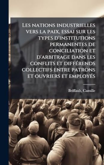 Les nations industrielles vers la paix, essai sur les types d'institutions permanentes de conciliation et d'arbitrage dans les conflits et diffÃ(c)rends collectifs entre patrons et ouvriers et employÃ(c)s
