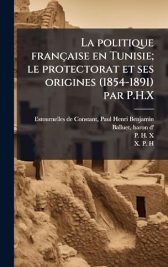 La politique française en Tunisie; le protectorat et ses origines (1854-1891) par P.H.X