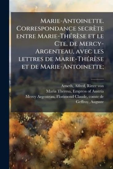 Marie-Antoinette. Correspondance secrète entre Marie-ThÃ(c)rèse et le Cte. de Mercy-Argenteau, avec les lettres de Marie-ThÃ(c)rèse et de Marie-Antoinette;