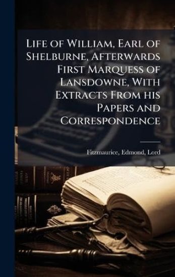 Life of William, Earl of Shelburne, Afterwards First Marquess of Lansdowne, With Extracts From his Papers and Correspondence
