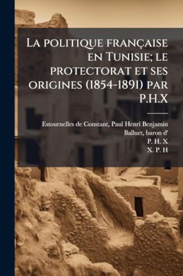 La politique française en Tunisie; le protectorat et ses origines (1854-1891) par P.H.X