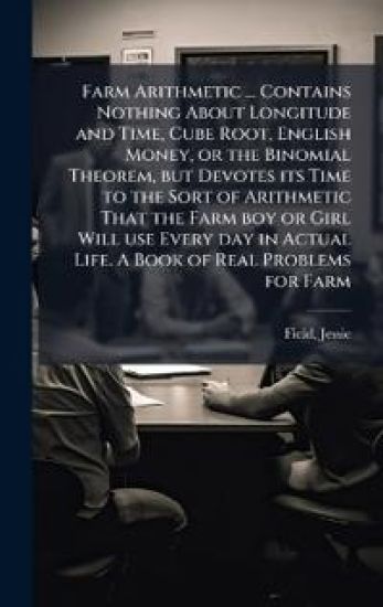 Farm Arithmetic ... Contains Nothing About Longitude and Time, Cube Root, English Money, or the Binomial Theorem, but Devotes its Time to the Sort of Arithmetic That the Farm boy or Girl Will use Every day in Actual Life. A Book of Real Problems for Farm