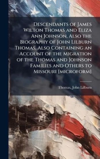 Descendants of James Wilton Thomas and Eliza Ann Johnson, Also the Biography of John Lilburn Thomas, Also Containing an Account of the Migration of the Thomas and Johnson Families and Others to Missouri [microform]