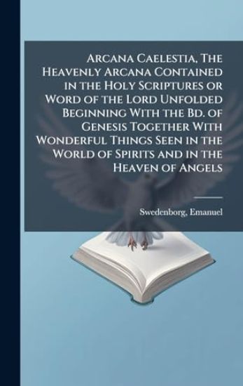 Arcana Caelestia, The Heavenly Arcana Contained in the Holy Scriptures or Word of the Lord Unfolded Beginning With the Bd. of Genesis Together With Wonderful Things Seen in the World of Spirits and in the Heaven of Angels