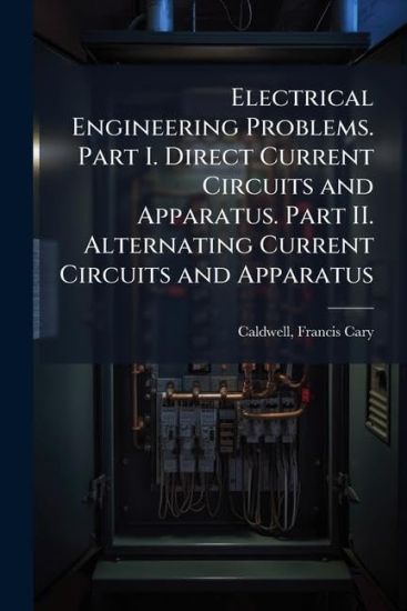 Electrical Engineering Problems. Part I. Direct Current Circuits and Apparatus. Part II. Alternating Current Circuits and Apparatus