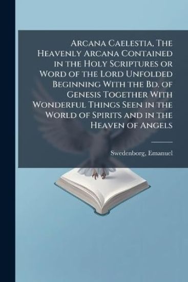 Arcana Caelestia, The Heavenly Arcana Contained in the Holy Scriptures or Word of the Lord Unfolded Beginning With the Bd. of Genesis Together With Wonderful Things Seen in the World of Spirits and in the Heaven of Angels