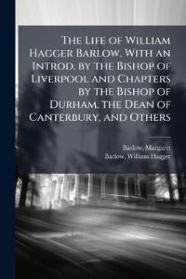 The Life of William Hagger Barlow. With an Introd. by the Bishop of Liverpool and Chapters by the Bishop of Durham, the Dean of Canterbury, and Others
