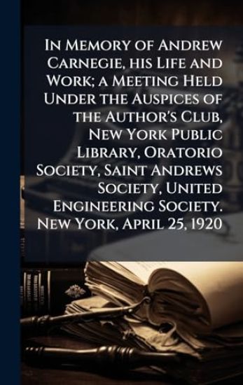 In Memory of Andrew Carnegie, his Life and Work; a Meeting Held Under the Auspices of the Author's Club, New York Public Library, Oratorio Society, Saint Andrews Society, United Engineering Society. New York, April 25, 1920