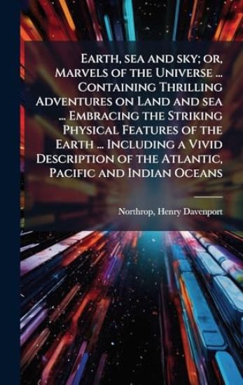 Earth, sea and sky; or, Marvels of the Universe ... Containing Thrilling Adventures on Land and sea ... Embracing the Striking Physical Features of the Earth ... Including a Vivid Description of the Atlantic, Pacific and Indian Oceans