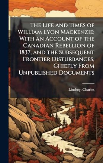 The Life and Times of William Lyon Mackenzie; With an Account of the Canadian Rebellion of 1837, and the Subsequent Frontier Disturbances, Chiefly From Unpublished Documents