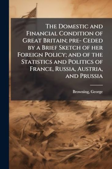 The Domestic and Financial Condition of Great Britain; pre- Ceded by a Brief Sketch of her Foreign Policy; and of the Statistics and Politics of France, Russia, Austria, and Prussia