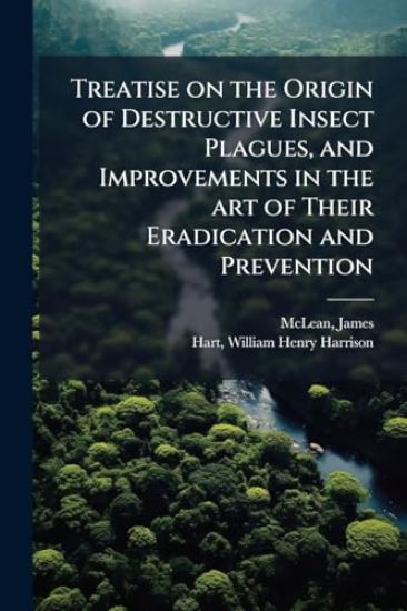 Treatise on the Origin of Destructive Insect Plagues, and Improvements in the art of Their Eradication and Prevention