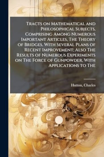 Tracts on Mathematical and Philosophical Subjects, Comprising Among Numerous Important Articles, The Theory of Bridges, With Several Plans of Recent Improvement; Also The Results of Numerous Experiments on The Force of Gunpowder, With Applications to The
