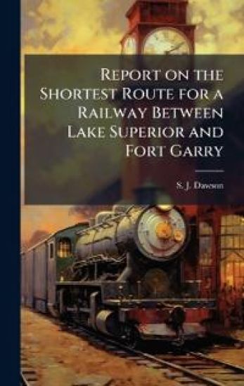 Report on the Shortest Route for a Railway Between Lake Superior and Fort Garry