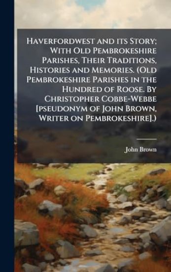 Haverfordwest and its Story; With Old Pembrokeshire Parishes, Their Traditions, Histories and Memories. (Old Pembrokeshire Parishes in the Hundred of Roose. By Christopher Cobbe-Webbe [pseudonym of John Brown, Writer on Pembrokeshire].)