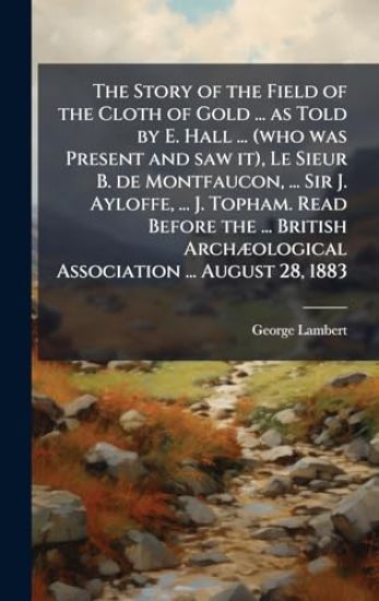 The Story of the Field of the Cloth of Gold ... as Told by E. Hall ... (who was Present and saw it), Le Sieur B. de Montfaucon, ... Sir J. Ayloffe, ..