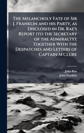The Melancholy Fate of Sir J. Franklin and his Party, as Disclosed in Dr. Rae's Report (to the Secretary of the Admiralty); Together With the Despatches and Letters of Captain M'Clure