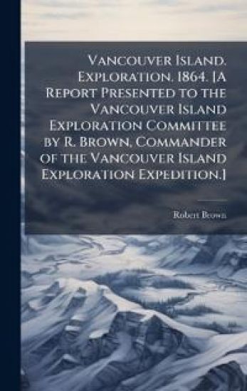 Vancouver Island. Exploration. 1864. [A Report Presented to the Vancouver Island Exploration Committee by R. Brown, Commander of the Vancouver Island