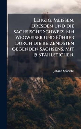 Leipzig, Meissen, Dresden und die sächsische Schweiz. Ein Wegweiser und FÃ1/4hrer durch die reizendsten Gegenden Sachsens. Mit 15 Stahlstichen.
