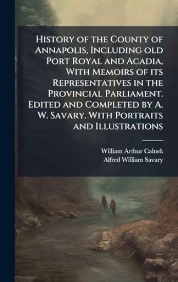 History of the County of Annapolis, Including old Port Royal and Acadia, With Memoirs of its Representatives in the Provincial Parliament. Edited and