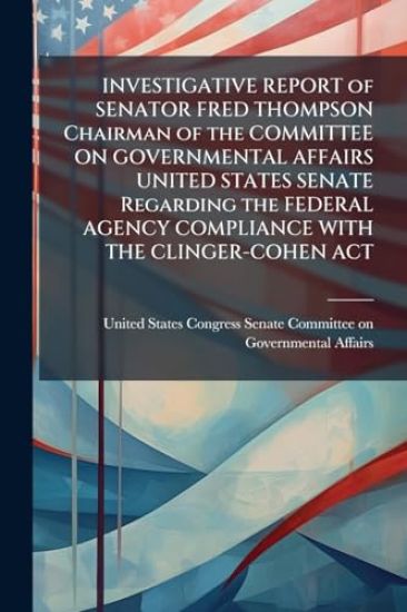 INVESTIGATIVE REPORT of SENATOR FRED THOMPSON Chairman of the COMMITTEE ON GOVERNMENTAL AFFAIRS UNITED STATES SENATE Regarding the FEDERAL AGENCY COMPLIANCE WITH THE CLINGER-COHEN ACT