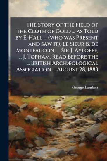 The Story of the Field of the Cloth of Gold ... as Told by E. Hall ... (who was Present and saw it), Le Sieur B. de Montfaucon, ... Sir J. Ayloffe, ..