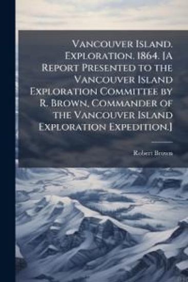 Vancouver Island. Exploration. 1864. [A Report Presented to the Vancouver Island Exploration Committee by R. Brown, Commander of the Vancouver Island
